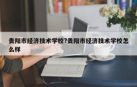 贵阳市经济技术学校?贵阳市经济技术学校怎么样